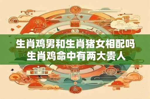 生肖鸡男和生肖猪女相配吗 生肖鸡命中有两大贵人