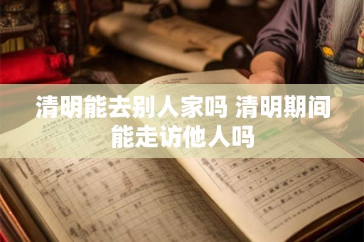 清明能去别人家吗 清明期间能走访他人吗