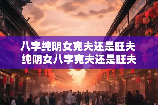 八字纯阴女克夫还是旺夫 纯阴女八字克夫还是旺夫