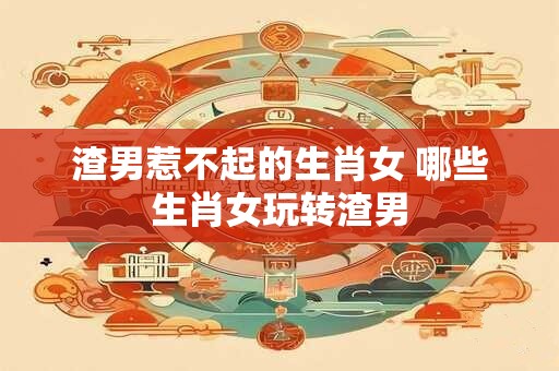 渣男惹不起的生肖女 哪些生肖女玩转渣男 渣男惹不起的生肖女 哪些生肖女玩转渣男