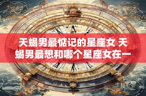 天蝎男最惦记的星座女 天蝎男最想和哪个星座女在一起