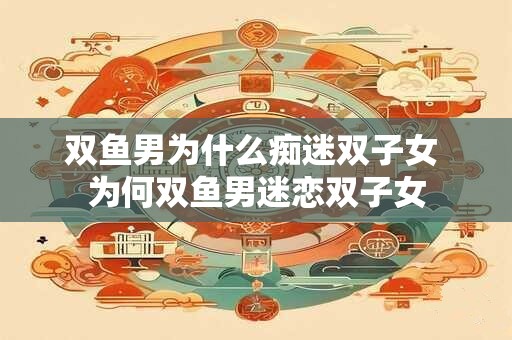 双鱼男为什么痴迷双子女 为何双鱼男迷恋双子女