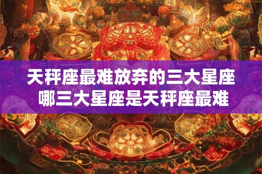 天秤座最难放弃的三大星座 哪三大星座是天秤座最难舍的