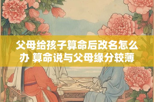 父母给孩子算命后改名怎么办 算命说与父母缘分较薄是什么意思