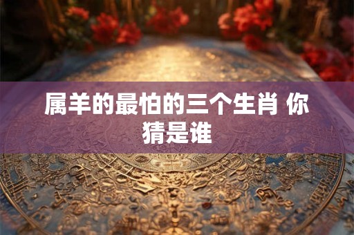 属羊的最怕的三个生肖 你猜是谁 属羊的最怕的三个生肖 你猜是谁