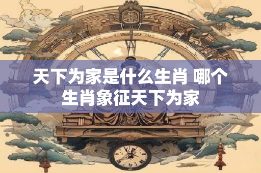天下为家是什么生肖 哪个生肖象征天下为家