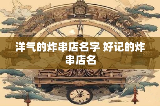 洋气的炸串店名字 好记的炸串店名