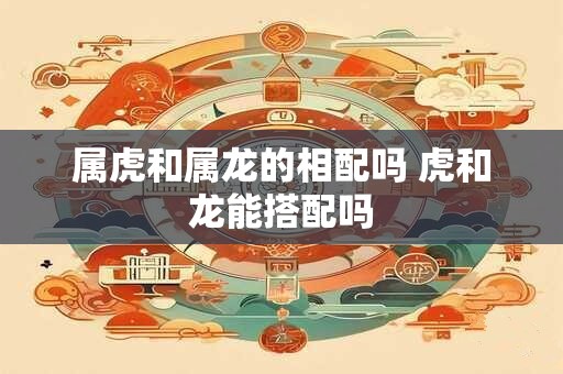 属虎和属龙的相配吗 虎和龙能搭配吗