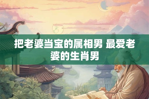 把老婆当宝的属相男 最爱老婆的生肖男
