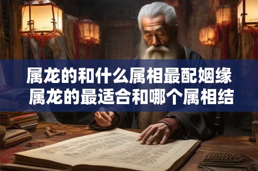 属龙的和什么属相最配姻缘 属龙的最适合和哪个属相结婚