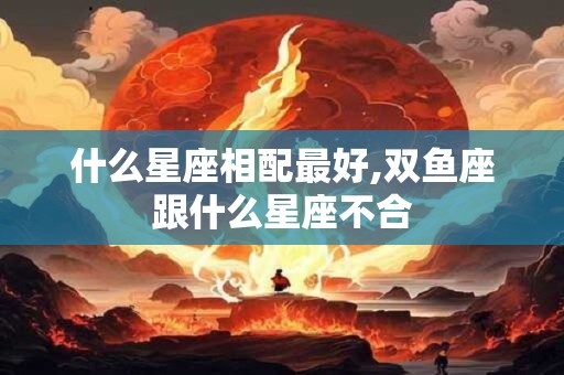 什么星座相配最好,双鱼座跟什么星座不合