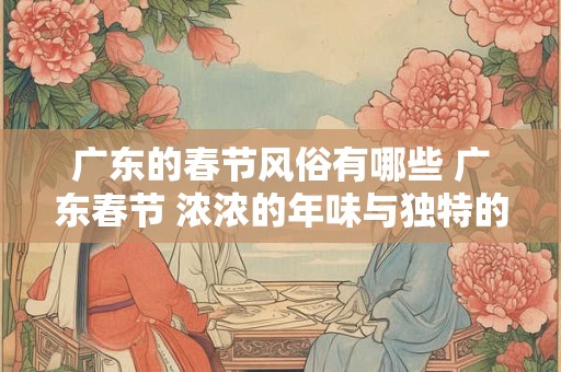 广东的春节风俗有哪些 广东春节 浓浓的年味与独特的习俗 广东的春节风俗有哪些 广东春节 浓浓的年味与独特的习俗
