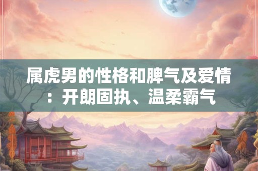 属虎男的性格和脾气及爱情:开朗固执、温柔霸气 属虎男的性格和脾气及爱情:开朗固执、温柔霸气