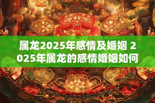 属龙2025年感情及婚姻 2025年属龙的感情婚姻如何