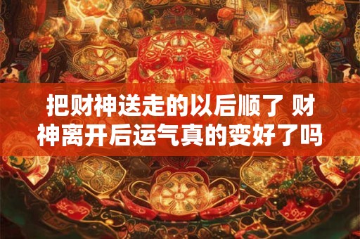 把财神送走的以后顺了 财神离开后运气真的变好了吗 把财神送走的以后顺了 财神离开后运气真的变好了吗