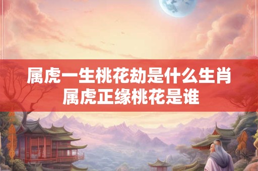 属虎一生桃花劫是什么生肖 属虎正缘桃花是谁 属虎一生桃花劫是什么生肖 属虎正缘桃花是谁