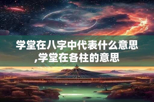 学堂在八字中代表什么意思,学堂在各柱的意思 学堂在八字中代表什么意思,学堂在各柱的意思