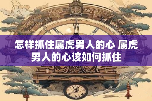 怎样抓住属虎男人的心 属虎男人的心该如何抓住 怎样抓住属虎男人的心 属虎男人的心该如何抓住