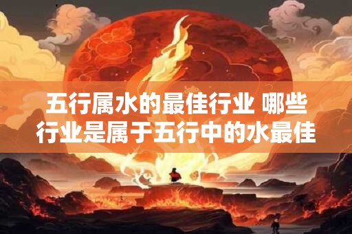 五行属水的最佳行业 哪些行业是属于五行中的水最佳的 五行属水的最佳行业 哪些行业是属于五行中的水最佳的