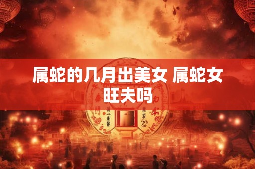 属蛇的几月出美女 属蛇女旺夫吗