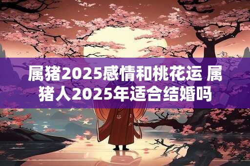 属猪2025感情和桃花运 属猪人2025年适合结婚吗