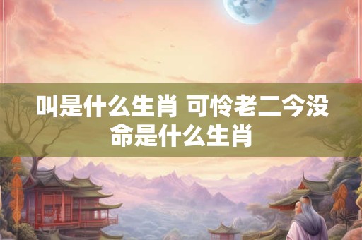 叫是什么生肖 可怜老二今没命是什么生肖