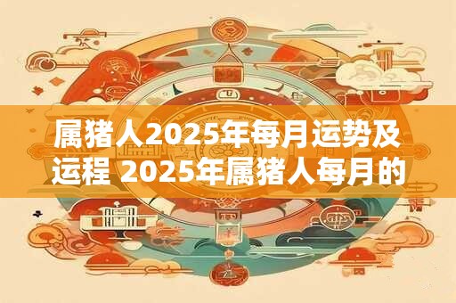 属猪人2025年每月运势及运程 2025年属猪人每月的运势和运程如何