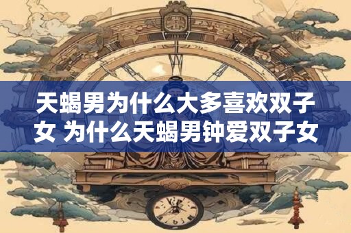 天蝎男为什么大多喜欢双子女 为什么天蝎男钟爱双子女