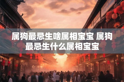 属狗最忌生啥属相宝宝 属狗最忌生什么属相宝宝