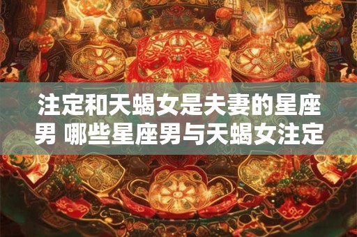 注定和天蝎女是夫妻的星座男 哪些星座男与天蝎女注定成为夫妻