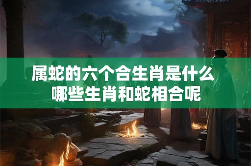 属蛇的六个合生肖是什么 哪些生肖和蛇相合呢