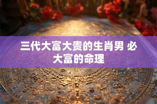 三代大富大贵的生肖男 必大富的命理