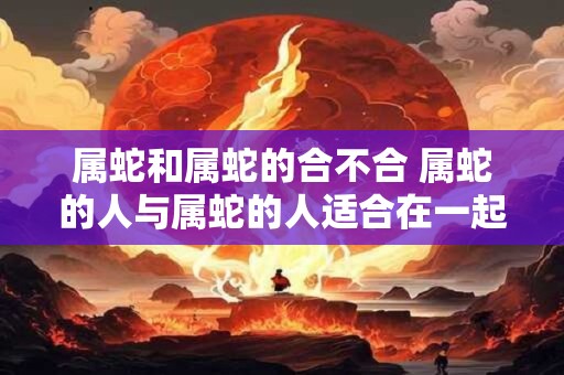 属蛇和属蛇的合不合 属蛇的人与属蛇的人适合在一起吗