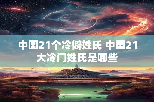 中国21个冷僻姓氏 中国21大冷门姓氏是哪些