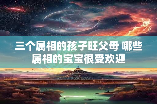 三个属相的孩子旺父母 哪些属相的宝宝很受欢迎