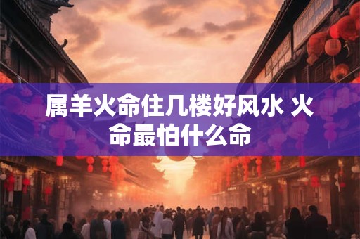 属羊火命住几楼好风水 火命最怕什么命
