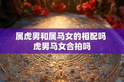 属虎男和属马女的相配吗 虎男马女合拍吗