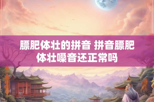 膘肥体壮的拼音 拼音膘肥体壮嗓音还正常吗