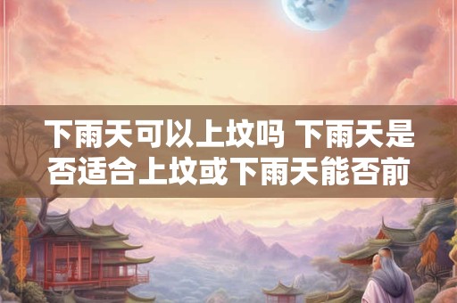 下雨天可以上坟吗 下雨天是否适合上坟或下雨天能否前往墓地上坟