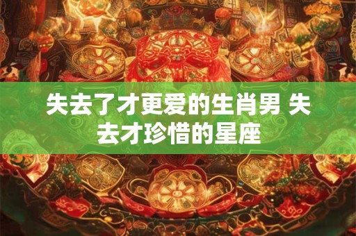 失去了才更爱的生肖男 失去才珍惜的星座 失去了才更爱的生肖男 失去才珍惜的星座