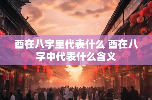 酉在八字里代表什么 酉在八字中代表什么含义