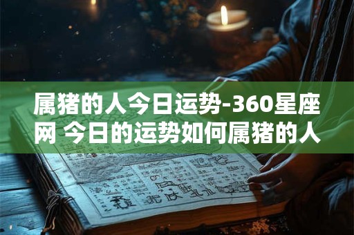 属猪的人今日运势-360星座网 今日的运势如何属猪的人可以来看看来自360星座网