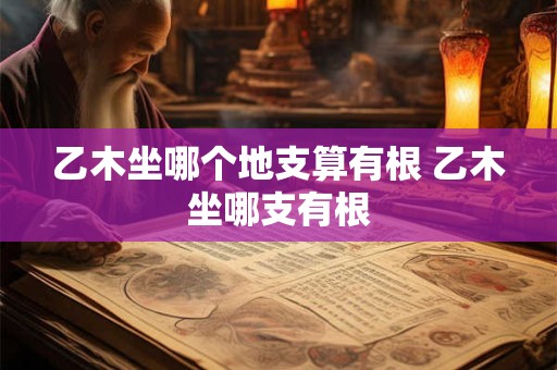 乙木坐哪个地支算有根 乙木坐哪支有根