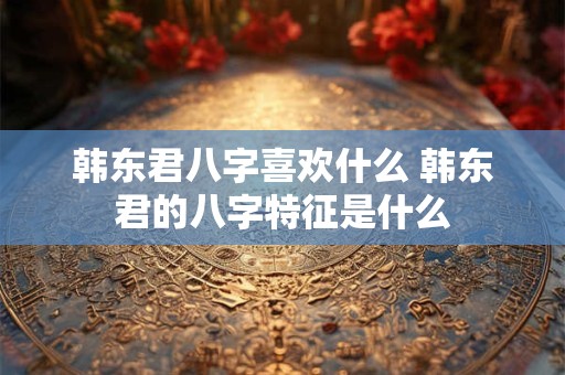 韩东君八字喜欢什么 韩东君的八字特征是什么