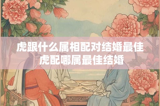 虎跟什么属相配对结婚最佳 虎配哪属最佳结婚