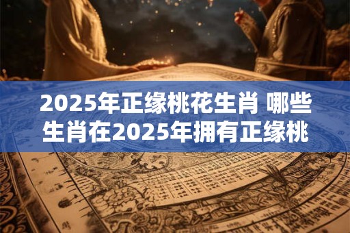 2025年正缘桃花生肖 哪些生肖在2025年拥有正缘桃花
