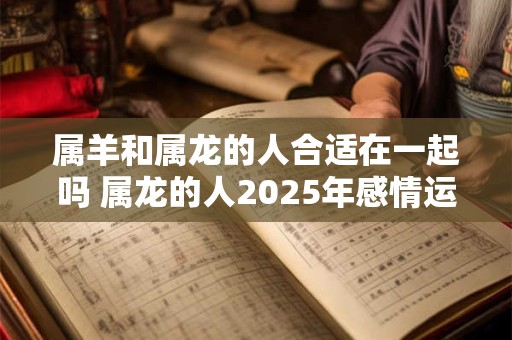 属羊和属龙的人合适在一起吗 属龙的人2025年感情运势如何