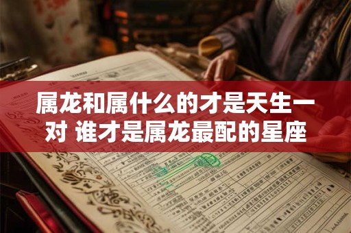 属龙和属什么的才是天生一对 谁才是属龙最配的星座