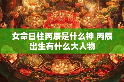 女命日柱丙辰是什么神 丙辰出生有什么大人物