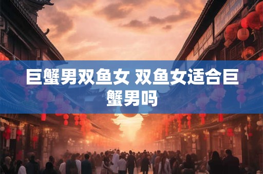 巨蟹男双鱼女 双鱼女适合巨蟹男吗